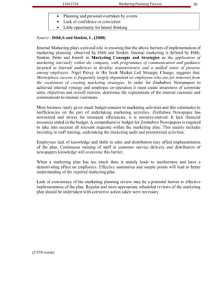13443734                      Marketing Planning Process                 30

                •   Planning and personal overtaken by events
                •   Lack of confidence or conviction
                •   Little opportunity for lateral thinking

  Source : Dibb,S and Simkin, L. (2000)

  Internal Marketing plays a pivotal role in ensuring that the above barriers of implementation of
  marketing planning observed by Dibb and Simkin. Internal marketing is defined by Dibb,
  Simkin, Pribe and Ferrell in Marketing Concepts and Strategies as the application of
  marketing internally within the company, with programmes of communication and guidance
  targeted at internal audiences to develop responsiveness and a unified sense of purpose
  among employees. Nigel Piercy in His book Market Led Strategic Change, suggests that:
  Marketplace success is frequently largely dependent on employees who are far removed from
  the excitement of creating marketing strategies. In order for Zimbabwe Newspapers to
  achieved internal synergy and employee co-operation it must create awareness of corporate
  aims, objectives and overall mission, determine the expectations of the internal customer and
  communicate to internal customers.

  Most business rarely gives much budget concern to marketing activities and this culminates to
  inefficiencies on the part of undertaking marketing activities. Zimbabwe Newspaper has
  downsized and strives for increased efficiencies, it is resource-starved. It lack financial
  resources stated in the budget. A comprehensive budget for Zimbabwe Newspapers is required
  to take into account all relevant requisite within the marketing plan. This mainly includes
  investing in staff training, undertaking the marketing audit and promotional activities.

  Employees lack of knowledge and skills in sales and distribution may affect implementation
  of the plan. Continuous training of staff in customer service delivery and distribution of
  newspapers knowledge will overcome this barrier.

  When a marketing plan has too much data, it mainly leads to incoherence and have a
  demotivating effect on employees. Effective summaries and simple points will lead to better
  understanding of the required marketing plan.

  Lack of consistency of the marketing planning review may be a potential barrier to effective
  implementation of the plan. Regular and more appropriate scheduled reviews of the marketing
  plan should be undertaken with corrective action taken were necessary.




(2 974 words)
 
