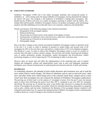 13443734                            Marketing Planning Process                       4



1.0   EXECUTIVE SUMMARY

      Zimbabwe Newspapers (1980) Ltd is the oldest newspaper publisher and commercial printer in
      Zimbabwe, as well as being easily the largest publisher of newspapers, having dominated the industry
      for almost 120 years. The company is the proprietor of Zimbabwe’s leading daily newspapers, The
      Herald and the H-Metro and owns two weekly newspapers operating in tandem with the dailies, The
      Sunday Mail and Kwayedza. Zimbabwe Newspapers mission is to produce newspapers, print and package
      products and offer publishing services that add value to our customers, employees and shareholders

      Threats exist because of the following changes in the external environment:
         1. Deregulation of the newspaper industry.
         2. Political interference
         3. The growing use of direct mail is at the expense of newspaper revenues.
         4. Great presence of substitutes such as television news, radio news, internet news and mobile news.
         5. The growing use of internet as an advertising channel.
         6. Demographic change.

      Due to the above changes in the external environment Zimbabwe Newspapers wishes to reposition itself
      in the next 3 to 4 years in order to maintain its position as market leader and increase sales of all
      newspapers by 20% in the next four years and achieve a market share of 52% of its flagship newspaper,
      The Herald in 3 years. In order to achieve this Zimbabwe Newspapers needs to invest in a number of
      activities that will make it realize a positive change. The activities will include Ansoff growth strategies
      such as market penetration, product development, market development and diversification, market
      positioning strategies as well as improving the 7 Ps of marketing in order to increase sales.

      However there are factors that will affect the implementation of the marketing plan such as limited
      funding and managerial, cultural and organizational issues such as poor and inadequate marketing
      intelligence, poor internal communication in marketing between functions and lack of skills and training.

      RATIONALE
      As technology advances, the demand of print media decreases and consumers now opt to read the
      news online which is much cheaper. The threat of substitutes such as such as television news, radio
      news and other online news which brings news to the customer much faster, cheaper and in a more
      visual style than newspapers has also reduced the demand of Zimbabwe Newspapers publications.
      The growing use of direct mail is at the expense of newspaper revenues. Over the past 5 years, the amount
      spent on direct mail advertising has grown more than 100 %, compared to just over 40% for newspaper
      advertising The growing use of internet has gone a step further than television in eroding the advertising
      income of newspapers by providing a convenient vehicle for classified advertising, particularly in categories
      such as jobs, vehicles and real estate. Furthermore the liberation of the newspaper industry resulted in stiff
      competition and market loss. It is against this background that Zimbabwe Newspapers needs a marketing plan
      to address threats as a result of changes in the external environment.
 