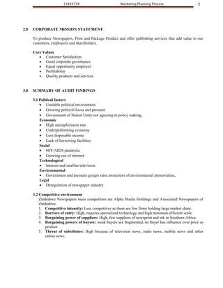 13443734                          Marketing Planning Process                   5




2.0   CORPORATE MISSION STATEMENT

      To produce Newspapers, Print and Package Product and offer publishing services that add value to our
      customers, employees and shareholders.

      Core Values
         • Customer Satisfaction
         • Good corporate governance
         • Equal opportunity employer
         • Profitability
         • Quality products and services


3.0   SUMMARY OF AUDIT FINDINGS

      3.1 Political factors
          • Unstable political environment
          • Growing political focus and pressure
          • Government of Nation Unity not agreeing in policy making.
          Economic
          • High unemployment rate
          • Underperforming economy
          • Less disposable income
          • Lack of borrowing facilities
          Social
          • HIV/AIDS pandemic
          • Growing use of internet
          Technological
          • Internet and satellite television
          Environmental
          • Government and pressure groups raise awareness of environmental preservation.
          Legal
          • Deregulation of newspaper industry

      3.2 Competitive environment
          Zimbabwe Newspapers main competitors are Alpha Media Holdings and Associated Newspapers of
          Zimbabwe.
          1. Competitive intensity: Less competitive as there are few firms holding large market share.
          2. Barriers of entry: High, requires specialized technology and high minimum efficient scale.
          3. Bargaining power of suppliers: High, few suppliers of newsprint and ink in Southern Africa.
          4. Bargaining powers of buyers: weak buyers are fragmented, no buyer has influence over price or
             product.
          5. Threat of substitutes: High because of television news, radio news, mobile news and other
             online news.
 
