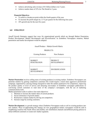 13443734                            Marketing Planning Process                    7

          •   Achieve advertising sales revenue of $1 billion dollars over 5 years.
          •   Achieve market share of 52% for The Herald in 3 years.


        Financial Objectives
          • To achieve a breakeven point within the fourth quarter of the year.
          • To increase the profit margin by 1.5 % per quarter for the following four years
          • 10% growth rate for the next five years



  6.0   STRATEGY


Ansoff Growth Strategies suggest four ways for organizational growth which are through Market Penetration,
Product Development, Market Development and Diversification. In Zimbabwe Newspapers situation, Market
penetration and market development would be adopted.


                                      Ansoff Product – Market Growth Matrix

                                                    PRODUCTS

                                    Existing Products             New Products


                               MARKET                        PRODUCT
                               PENETRATION                   DEVELOPMENT



                               MARKET                        DIVERSFICATION
                               DEVELOPMENT



Market Penetration involves selling more of existing products in existing market. Zimbabwe Newspapers can
penetrate markets by gaining competitors customers this would require a much more aggressive promotional
campaign, supported by a pricing strategy designed to make the market unattractive for competitors, improving
the product quality or level of service and attracting non-readers of Zimbabwe newspaper publications or
convincing current customers to read more of the company’s newspapers, with the use of marketing
communications tools.
Market penetration seeks to achieve four main objectives:
    1. Maintain or increase the market share of current products.
    2. Secure dominance of growth market.
    3. Restructure a mature market by driving out competitors.
    4. Increase usage by existing customers.


Market Development is a growth strategy where Zimbabwe Newspapers seeks to sell its existing products into
new markets. Ways of approaching this strategy are new geographical market; newspapers would be sold in
neighboring countries like South Africa and Zambia, new distribution channels and different pricing policies to
attract different customers or create new market segments.
 