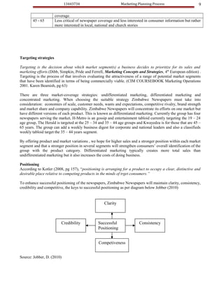 13443734                           Marketing Planning Process                      9

                       coverage.
        45 - 65        Less critical of newspaper coverage and less interested in consumer information but rather
                       more interested in local, national and church stories




Targeting strategies

Targeting is the decision about which market segment(s) a business decides to prioritize for its sales and
marketing efforts.(Dibb, Simpkin, Pride and Ferrell, Marketing Concepts and Strategies, 4th European edition) .
Targeting is the process of that involves evaluating the attractiveness of a range of potential market segments
that have been identified in terms of being commercially viable. (CIM COURSEBOOK Marketing Operations
2001. Karen Beamish, pg 63)

There are three market-coverage strategies: undifferentiated marketing, differentiated marketing and
concentrated marketing. When choosing the suitable strategy Zimbabwe Newspapers must take into
consideration: economies of scale, customer needs, wants and expectations, competitive rivalry, brand strength
and market share and company capability. Zimbabwe Newspapers will concentrate its efforts on one market but
have different versions of each product. This is known as differentiated marketing. Currently the group has four
newspapers serving the market, H-Metro is an gossip and entertainment tabloid currently targeting the 19 – 24
age group, The Herald is targeted at the 25 – 34 and 35 – 44 age groups and Kwayedza is for those that are 45 –
65 years. The group can add a weekly business digest for corporate and national leaders and also a classifieds
weekly tabloid target the 35 – 44 years segment.

By offering product and market variations , we hope for higher sales and a stronger position within each market
segment and that a stronger position in several segments will strengthen consumers’ overall identification of the
group with the product category. Differentiated marketing typically creates more total sales than
undifferentiated marketing but it also increases the costs of doing business.

Positioning
According to Kotler (2008, pg 157), “positioning is arranging for a product to occupy a clear, distinctive and
desirable place relative to competing products in the minds of trget consumers.”

To enhance successful positioning of the newspapers, Zimbabwe Newspapers will maintain clarity, consistency,
credibility and competitive, the keys to successful positioning as per diagram below Jobber (2010)


                                                     Clarity



                           Credibility           Successful                Consistency
                                                 Positioning


                                                  Competiveness


Source: Jobber, D. (2010)
 