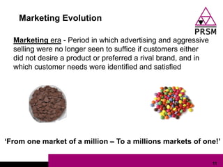 Marketing Evolution

  Marketing era - Period in which advertising and aggressive
  selling were no longer seen to suffice if customers either
  did not desire a product or preferred a rival brand, and in
  which customer needs were identified and satisfied




„From one market of a million – To a millions markets of one!‟

                                                                11
 