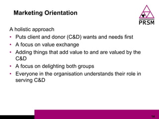 Marketing Orientation

A holistic approach
• Puts client and donor (C&D) wants and needs first
• A focus on value exchange
• Adding things that add value to and are valued by the
  C&D
• A focus on delighting both groups
• Everyone in the organisation understands their role in
  serving C&D




                                                           14
 