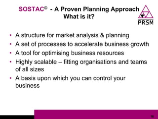SOSTAC© - A Proven Planning Approach
                 What is it?


• A structure for market analysis & planning
• A set of processes to accelerate business growth
• A tool for optimising business resources
• Highly scalable – fitting organisations and teams
  of all sizes
• A basis upon which you can control your
  business



                                                      16
 