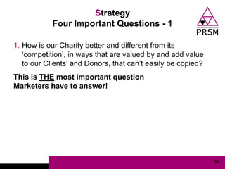 Strategy
            Four Important Questions - 1

1. How is our Charity better and different from its
   „competition‟, in ways that are valued by and add value
   to our Clients‟ and Donors, that can‟t easily be copied?
This is THE most important question
Marketers have to answer!




                                                              26
 