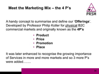 Meet the Marketing Mix – the 4 P‟s


A handy concept to summarise and define our „Offerings‟.
Developed by Professor Philip Kotler for physical B2C
commercial markets and originally known as the 4P‟s
                  •   Product
                  •   Price
                  •   Promotion
                  •   Place

It was later enhanced to recognise the growing importance
of Services in more and more markets and so 3 more P‟s
were added…….

                                                            34
 