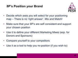 8P‟s Position your Brand


• Decide which axes you will select for your positioning
  map – There is no „right answer‟. Mix and Match!
• Make sure that your 8P‟s are self consistent and support
  your chosen position
• Use it to define your different Marketing Mixes (esp. for
  Donors and Sponsors)
• Compare yourself to your competitors
• Use it as a tool to help you re-position (if you wish to)


                                                              50
 