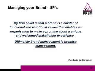 Managing your Brand – 8P‟s



  My firm belief is that a brand is a cluster of
functional and emotional values that enables an
organisation to make a promise about a unique
    and welcomed stakeholder experience.
   Ultimately brand management is promise
                 management.



                                       Prof. Leslie de Chernatony



                                                               52
 