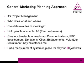General Marketing Planning Approach

• It‟s Project Management
• Who does what and when?
• Circulate minutes of meetings!
• Hold people accountable! (Even volunteers)
• Create a timetable or roadmap: Communications, PSO
  development, Donations, Client Engagements, Volunteer
  recruitment, Key milestones etc…
• Put a measurement system in place for all your Objectives



                                                          56
 