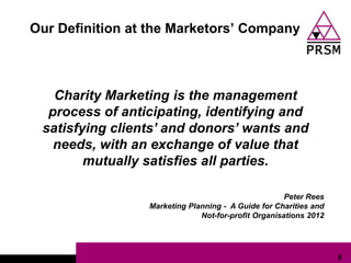 Our Definition at the Marketors‟ Company



   Charity Marketing is the management
  process of anticipating, identifying and
 satisfying clients’ and donors’ wants and
   needs, with an exchange of value that
        mutually satisfies all parties.

                                                     Peter Rees
                 Marketing Planning - A Guide for Charities and
                              Not-for-profit Organisations 2012




                                                                  8
 