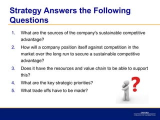 Strategy Answers the Following
Questions
1.   What are the sources of the company's sustainable competitive
     advantage?
2.   How will a company position itself against competition in the
     market over the long run to secure a sustainable competitive
     advantage?
3.   Does it have the resources and value chain to be able to support
     this?
4.   What are the key strategic priorities?
5.   What trade offs have to be made?
 