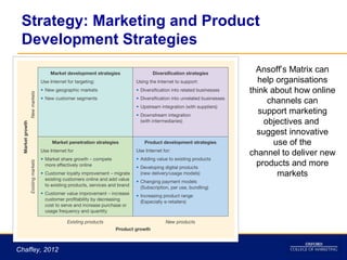 Strategy: Marketing and Product
 Development Strategies
                                Ansoff’s Matrix can
                                help organisations
                              think about how online
                                   channels can
                                 support marketing
                                  objectives and
                                suggest innovative
                                     use of the
                              channel to deliver new
                                products and more
                                      markets




Chaffey, 2012
 