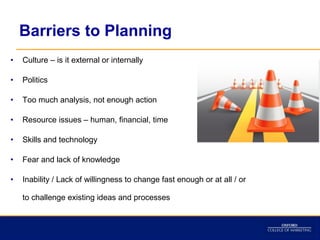 Barriers to Planning
•   Culture – is it external or internally

•   Politics

•   Too much analysis, not enough action

•   Resource issues – human, financial, time

•   Skills and technology

•   Fear and lack of knowledge

•   Inability / Lack of willingness to change fast enough or at all / or

    to challenge existing ideas and processes
 