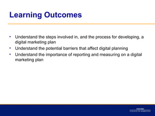 Learning Outcomes

•   Understand the steps involved in, and the process for developing, a
    digital marketing plan
•   Understand the potential barriers that affect digital planning
•   Understand the importance of reporting and measuring on a digital
    marketing plan
 
