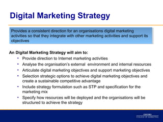 Digital Marketing Strategy
 Provides a consistent direction for an organisations digital marketing
  Provides a consistent direction for an organisations digital marketing
 activities so that they integrate with other marketing activities and support its
  activities so that they integrate with other marketing activities and support its
 objectives
  objectives

An Digital Marketing Strategy will aim to:
    • Provide direction to Internet marketing activities
    • Analyse the organisation’s external environment and internal resources
    • Articulate digital marketing objectives and support marketing objectives
    • Selection strategic options to achieve digital marketing objectives and
      create a sustainable competitive advantage
    • Include strategy formulation such as STP and specification for the
      marketing mix
    • Specify how resources will be deployed and the organisations will be
      structured to achieve the strategy
 