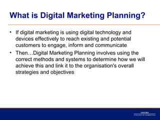 What is Digital Marketing Planning?
• If digital marketing is using digital technology and
  devices effectively to reach existing and potential
  customers to engage, inform and communicate
• Then…Digital Marketing Planning involves using the
  correct methods and systems to determine how we will
  achieve this and link it to the organisation's overall
  strategies and objectives
 