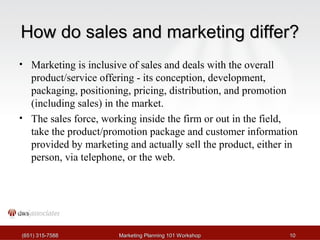 HHooww ddoo ssaalleess aanndd mmaarrkkeettiinngg ddiiffffeerr?? 
• Marketing is inclusive of sales and deals with the overall 
product/service offering - its conception, development, 
packaging, positioning, pricing, distribution, and promotion 
(including sales) in the market. 
• The sales force, working inside the firm or out in the field, 
take the product/promotion package and customer information 
provided by marketing and actually sell the product, either in 
person, via telephone, or the web. 
((665511)) 331155--77558888 MMaarrkkeettiinngg PPllaannnniinngg 110011 WWoorrkksshhoopp 1100 
 