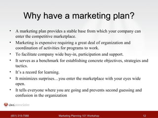 WWhhyy hhaavvee aa mmaarrkkeettiinngg ppllaann?? 
• A marketing plan provides a stable base from which your company can 
enter the competitive marketplace. 
• Marketing is expensive requiring a great deal of organization and 
coordination of activities for programs to work. 
• To facilitate company wide buy-in, participation and support. 
• It serves as a benchmark for establishing concrete objectives, strategies and 
tactics. 
• It’s a record for learning. 
• It minimizes surprises…you enter the marketplace with your eyes wide 
open. 
• It tells everyone where you are going and prevents second guessing and 
confusion in the organization 
((665511)) 331155--77558888 MMaarrkkeettiinngg PPllaannnniinngg 110011 WWoorrkksshhoopp 1122 
 