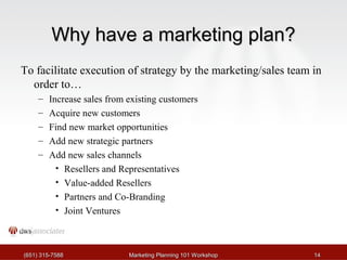 WWhhyy hhaavvee aa mmaarrkkeettiinngg ppllaann?? 
To facilitate execution of strategy by the marketing/sales team in 
order to… 
– Increase sales from existing customers 
– Acquire new customers 
– Find new market opportunities 
– Add new strategic partners 
– Add new sales channels 
• Resellers and Representatives 
• Value-added Resellers 
• Partners and Co-Branding 
• Joint Ventures 
((665511)) 331155--77558888 MMaarrkkeettiinngg PPllaannnniinngg 110011 WWoorrkksshhoopp 1144 
 
