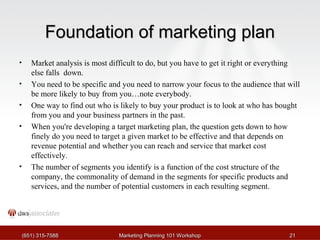 Foundation ooff mmaarrkkeettiinngg ppllaann 
• Market analysis is most difficult to do, but you have to get it right or everything 
else falls down. 
• You need to be specific and you need to narrow your focus to the audience that will 
be more likely to buy from you…note everybody. 
• One way to find out who is likely to buy your product is to look at who has bought 
from you and your business partners in the past. 
• When you're developing a target marketing plan, the question gets down to how 
finely do you need to target a given market to be effective and that depends on 
revenue potential and whether you can reach and service that market cost 
effectively. 
• The number of segments you identify is a function of the cost structure of the 
company, the commonality of demand in the segments for specific products and 
services, and the number of potential customers in each resulting segment. 
((665511)) 331155--77558888 MMaarrkkeettiinngg PPllaannnniinngg 110011 WWoorrkksshhoopp 2211 
 