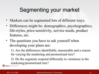 SSeeggmmeennttiinngg yyoouurr mmaarrkkeett 
• Markets can be segmented lots of different ways. 
• Differences might be: demographics, psychographics, 
life-styles, price-sensitivity, service needs, product 
features, etc. 
• The questions you have to ask yourself when 
developing your plans are: 
1) Are the differences identifiable, measurable and a reason 
for varying the marketing and promotional mix? 
2) Do the segments respond differently to variations in the 
marketing/promotional mix? 
((665511)) 331155--77558888 MMaarrkkeettiinngg PPllaannnniinngg 110011 WWoorrkksshhoopp 2222 
 