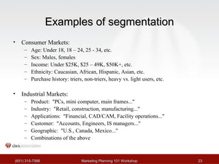 EExxaammpplleess ooff sseeggmmeennttaattiioonn 
• Consumer Markets: 
– Age: Under 18, 18 – 24, 25 - 34, etc. 
– Sex: Males, females 
– Income: Under $25K, $25 – 49K, $50K+, etc. 
– Ethnicity: Caucasian, African, Hispanic, Asian, etc. 
– Purchase history: triers, non-triers, heavy vs. light users, etc. 
• Industrial Markets: 
– Product: "PCs, mini computer, main frames..." 
– Industry: "Retail, construction, manufacturing..." 
– Applications: "Financial, CAD/CAM, Facility operations..." 
– Customer: "Accounts, Engineers, IS managers..." 
– Geographic: "U.S., Canada, Mexico..." 
– Combinations of the above 
((665511)) 331155--77558888 MMaarrkkeettiinngg PPllaannnniinngg 110011 WWoorrkksshhoopp 2233 
 