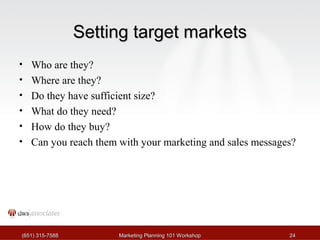 SSeettttiinngg ttaarrggeett mmaarrkkeettss 
• Who are they? 
• Where are they? 
• Do they have sufficient size? 
• What do they need? 
• How do they buy? 
• Can you reach them with your marketing and sales messages? 
((665511)) 331155--77558888 MMaarrkkeettiinngg PPllaannnniinngg 110011 WWoorrkksshhoopp 2244 
 