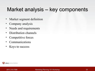 MMaarrkkeett aannaallyyssiiss –– kkeeyy ccoommppoonneennttss 
• Market segment definition 
• Company analysis 
• Needs and requirements 
• Distribution channels 
• Competitive forces 
• Communications 
• Keys to success 
((665511)) 331155--77558888 MMaarrkkeettiinngg PPllaannnniinngg 110011 WWoorrkksshhoopp 2255 
 