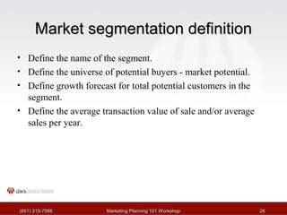 MMaarrkkeett sseeggmmeennttaattiioonn ddeeffiinniittiioonn 
• Define the name of the segment. 
• Define the universe of potential buyers - market potential. 
• Define growth forecast for total potential customers in the 
segment. 
• Define the average transaction value of sale and/or average 
sales per year. 
((665511)) 331155--77558888 MMaarrkkeettiinngg PPllaannnniinngg 110011 WWoorrkksshhoopp 2266 
 