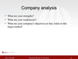 CCoommppaannyy aannaallyyssiiss 
• What are your strengths? 
• What are your weaknesses? 
• What are your company's objectives as they relate to this 
target market? 
((665511)) 331155--77558888 MMaarrkkeettiinngg PPllaannnniinngg 110011 WWoorrkksshhoopp 2277 
 