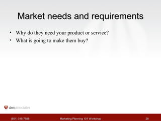 MMaarrkkeett nneeeeddss aanndd rreeqquuiirreemmeennttss 
• Why do they need your product or service? 
• What is going to make them buy? 
((665511)) 331155--77558888 MMaarrkkeettiinngg PPllaannnniinngg 110011 WWoorrkksshhoopp 2288 
 