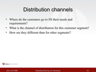 DDiissttrriibbuuttiioonn cchhaannnneellss 
• Where do the customers go to fill their needs and 
requirements? 
• What is the channel of distribution for this customer segment? 
• How are they different than for other segments? 
((665511)) 331155--77558888 MMaarrkkeettiinngg PPllaannnniinngg 110011 WWoorrkksshhoopp 2299 
 