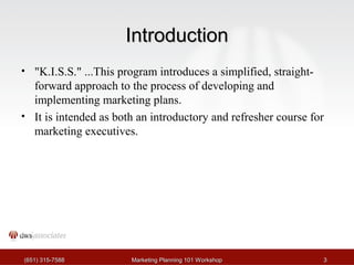 IInnttrroodduuccttiioonn 
• "K.I.S.S." ...This program introduces a simplified, straight-forward 
approach to the process of developing and 
implementing marketing plans. 
• It is intended as both an introductory and refresher course for 
marketing executives. 
((665511)) 331155--77558888 MMaarrkkeettiinngg PPllaannnniinngg 110011 WWoorrkksshhoopp 33 
 