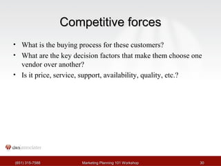 CCoommppeettiittiivvee ffoorrcceess 
• What is the buying process for these customers? 
• What are the key decision factors that make them choose one 
vendor over another? 
• Is it price, service, support, availability, quality, etc.? 
((665511)) 331155--77558888 MMaarrkkeettiinngg PPllaannnniinngg 110011 WWoorrkksshhoopp 3300 
 