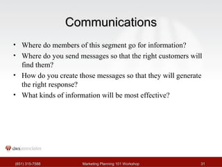 CCoommmmuunniiccaattiioonnss 
• Where do members of this segment go for information? 
• Where do you send messages so that the right customers will 
find them? 
• How do you create those messages so that they will generate 
the right response? 
• What kinds of information will be most effective? 
((665511)) 331155--77558888 MMaarrkkeettiinngg PPllaannnniinngg 110011 WWoorrkksshhoopp 3311 
 