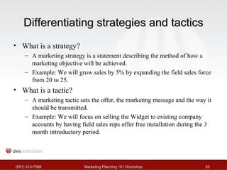 DDiiffffeerreennttiiaattiinngg ssttrraatteeggiieess aanndd ttaaccttiiccss 
• What is a strategy? 
– A marketing strategy is a statement describing the method of how a 
marketing objective will be achieved. 
– Example: We will grow sales by 5% by expanding the field sales force 
from 20 to 25. 
• What is a tactic? 
– A marketing tactic sets the offer, the marketing message and the way it 
should be transmitted. 
– Example: We will focus on selling the Widget to existing company 
accounts by having field sales reps offer free installation during the 3 
month introductory period. 
((665511)) 331155--77558888 MMaarrkkeettiinngg PPllaannnniinngg 110011 WWoorrkksshhoopp 3355 
 
