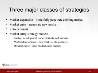 Three mmaajjoorr ccllaasssseess ooff ssttrraatteeggiieess 
• Market expansion - more fully penetrate existing market 
• Market entry - penetrate new market 
• Retrenchment 
• Market entry strategy modes: 
– Product development - new products, old markets 
– Market development - new markets, old products 
– Diversification - new product, new markets 
((665511)) 331155--77558888 MMaarrkkeettiinngg PPllaannnniinngg 110011 WWoorrkksshhoopp 3366 
 