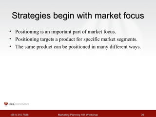 SSttrraatteeggiieess bbeeggiinn wwiitthh mmaarrkkeett ffooccuuss 
• Positioning is an important part of market focus. 
• Positioning targets a product for specific market segments. 
• The same product can be positioned in many different ways. 
((665511)) 331155--77558888 MMaarrkkeettiinngg PPllaannnniinngg 110011 WWoorrkksshhoopp 3399 
 