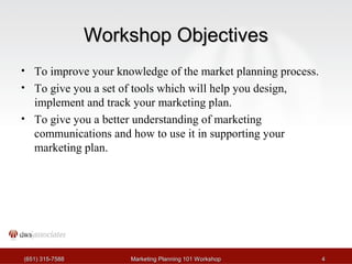 WWoorrkksshhoopp OObbjjeeccttiivveess 
• To improve your knowledge of the market planning process. 
• To give you a set of tools which will help you design, 
implement and track your marketing plan. 
• To give you a better understanding of marketing 
communications and how to use it in supporting your 
marketing plan. 
((665511)) 331155--77558888 MMaarrkkeettiinngg PPllaannnniinngg 110011 WWoorrkksshhoopp 44 
 