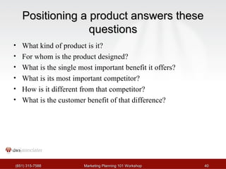 PPoossiittiioonniinngg aa pprroodduucctt aannsswweerrss tthheessee 
qquueessttiioonnss 
• What kind of product is it? 
• For whom is the product designed? 
• What is the single most important benefit it offers? 
• What is its most important competitor? 
• How is it different from that competitor? 
• What is the customer benefit of that difference? 
((665511)) 331155--77558888 MMaarrkkeettiinngg PPllaannnniinngg 110011 WWoorrkksshhoopp 4400 
 