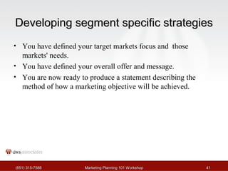 DDeevveellooppiinngg sseeggmmeenntt ssppeecciiffiicc ssttrraatteeggiieess 
• You have defined your target markets focus and those 
markets' needs. 
• You have defined your overall offer and message. 
• You are now ready to produce a statement describing the 
method of how a marketing objective will be achieved. 
((665511)) 331155--77558888 MMaarrkkeettiinngg PPllaannnniinngg 110011 WWoorrkksshhoopp 4411 
 