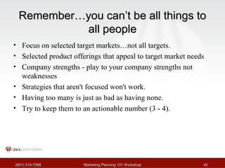 RReemmeemmbbeerr……yyoouu ccaann’’tt bbee aallll tthhiinnggss ttoo 
aallll ppeeooppllee 
• Focus on selected target markets…not all targets. 
• Selected product offerings that appeal to target market needs 
• Company strengths - play to your company strengths not 
weaknesses 
• Strategies that aren't focused won't work. 
• Having too many is just as bad as having none. 
• Try to keep them to an actionable number (3 - 4). 
((665511)) 331155--77558888 MMaarrkkeettiinngg PPllaannnniinngg 110011 WWoorrkksshhoopp 4422 
 