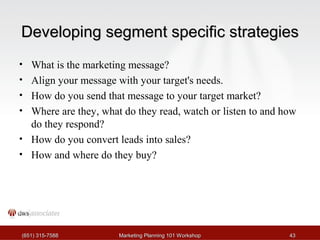 DDeevveellooppiinngg sseeggmmeenntt ssppeecciiffiicc ssttrraatteeggiieess 
• What is the marketing message? 
• Align your message with your target's needs. 
• How do you send that message to your target market? 
• Where are they, what do they read, watch or listen to and how 
do they respond? 
• How do you convert leads into sales? 
• How and where do they buy? 
((665511)) 331155--77558888 MMaarrkkeettiinngg PPllaannnniinngg 110011 WWoorrkksshhoopp 4433 
 