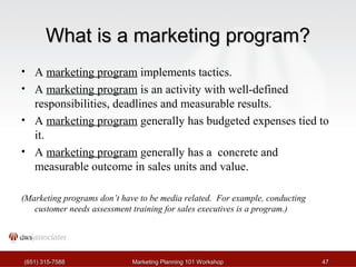 WWhhaatt iiss aa mmaarrkkeettiinngg pprrooggrraamm?? 
• A marketing program implements tactics. 
• A marketing program is an activity with well-defined 
responsibilities, deadlines and measurable results. 
• A marketing program generally has budgeted expenses tied to 
it. 
• A marketing program generally has a concrete and 
measurable outcome in sales units and value. 
(Marketing programs don’t have to be media related. For example, conducting 
customer needs assessment training for sales executives is a program.) 
((665511)) 331155--77558888 MMaarrkkeettiinngg PPllaannnniinngg 110011 WWoorrkksshhoopp 4477 
 