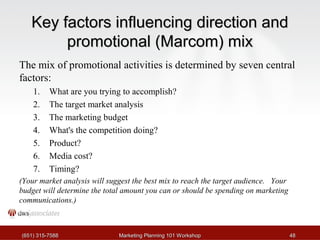 KKeeyy ffaaccttoorrss iinnfflluueenncciinngg ddiirreeccttiioonn aanndd 
pprroommoottiioonnaall ((MMaarrccoomm)) mmiixx 
The mix of promotional activities is determined by seven central 
factors: 
1. What are you trying to accomplish? 
2. The target market analysis 
3. The marketing budget 
4. What's the competition doing? 
5. Product? 
6. Media cost? 
7. Timing? 
(Your market analysis will suggest the best mix to reach the target audience. Your 
budget will determine the total amount you can or should be spending on marketing 
communications.) 
((665511)) 331155--77558888 MMaarrkkeettiinngg PPllaannnniinngg 110011 WWoorrkksshhoopp 4488 
 