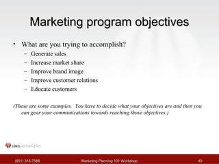 MMaarrkkeettiinngg pprrooggrraamm oobbjjeeccttiivveess 
• What are you trying to accomplish? 
– Generate sales 
– Increase market share 
– Improve brand image 
– Improve customer relations 
– Educate customers 
(These are some examples. You have to decide what your objectives are and then you 
can gear your communications towards reaching those objectives.) 
((665511)) 331155--77558888 MMaarrkkeettiinngg PPllaannnniinngg 110011 WWoorrkksshhoopp 4499 
 