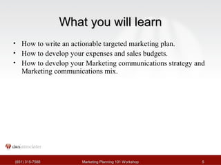 WWhhaatt yyoouu wwiillll lleeaarrnn 
• How to write an actionable targeted marketing plan. 
• How to develop your expenses and sales budgets. 
• How to develop your Marketing communications strategy and 
Marketing communications mix. 
((665511)) 331155--77558888 MMaarrkkeettiinngg PPllaannnniinngg 110011 WWoorrkksshhoopp 55 
 