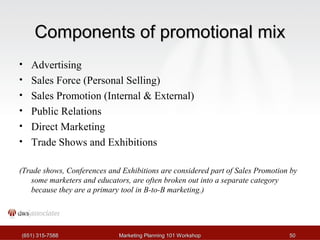 CCoommppoonneennttss ooff pprroommoottiioonnaall mmiixx 
• Advertising 
• Sales Force (Personal Selling) 
• Sales Promotion (Internal & External) 
• Public Relations 
• Direct Marketing 
• Trade Shows and Exhibitions 
(Trade shows, Conferences and Exhibitions are considered part of Sales Promotion by 
some marketers and educators, are often broken out into a separate category 
because they are a primary tool in B-to-B marketing.) 
((665511)) 331155--77558888 MMaarrkkeettiinngg PPllaannnniinngg 110011 WWoorrkksshhoopp 5500 
 