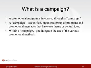 WWhhaatt iiss aa ccaammppaaiiggnn?? 
• A promotional program is integrated through a "campaign." 
• A "campaign" is a unified, organized group of programs and 
promotional messages that have one theme or central idea. 
• Within a "campaign," you integrate the use of the various 
promotional methods. 
((665511)) 331155--77558888 MMaarrkkeettiinngg PPllaannnniinngg 110011 WWoorrkksshhoopp 5511 
 