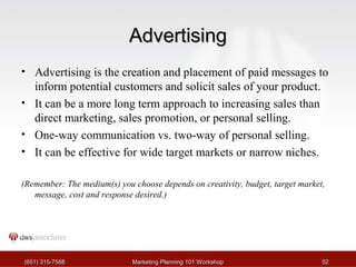 AAddvveerrttiissiinngg 
• Advertising is the creation and placement of paid messages to 
inform potential customers and solicit sales of your product. 
• It can be a more long term approach to increasing sales than 
direct marketing, sales promotion, or personal selling. 
• One-way communication vs. two-way of personal selling. 
• It can be effective for wide target markets or narrow niches. 
(Remember: The medium(s) you choose depends on creativity, budget, target market, 
message, cost and response desired.) 
((665511)) 331155--77558888 MMaarrkkeettiinngg PPllaannnniinngg 110011 WWoorrkksshhoopp 5522 
 